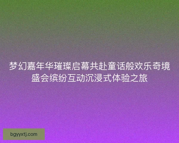 梦幻嘉年华璀璨启幕共赴童话般欢乐奇境盛会缤纷互动沉浸式体验之旅