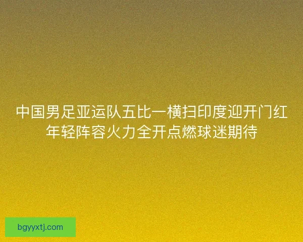 中国男足亚运队五比一横扫印度迎开门红年轻阵容火力全开点燃球迷期待