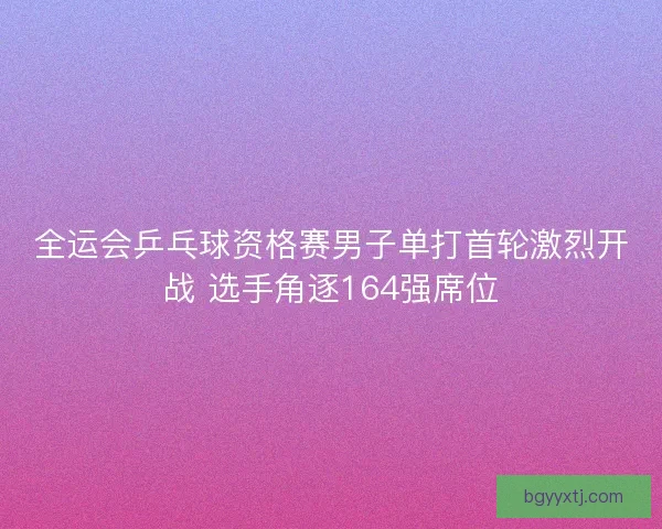 全运会乒乓球资格赛男子单打首轮激烈开战 选手角逐164强席位