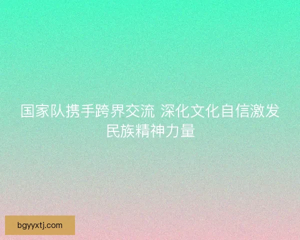国家队携手跨界交流 深化文化自信激发民族精神力量