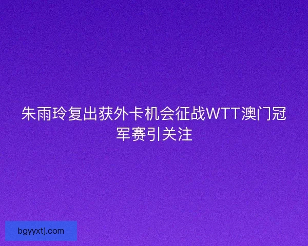 朱雨玲复出获外卡机会征战WTT澳门冠军赛引关注