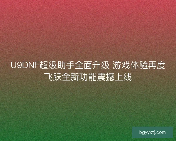 U9DNF超级助手全面升级 游戏体验再度飞跃全新功能震撼上线