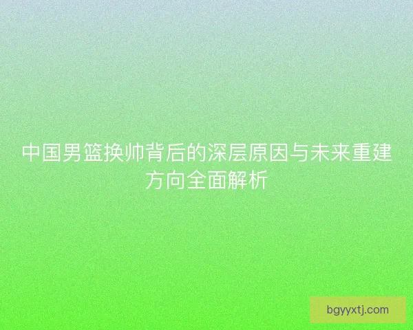 中国男篮换帅背后的深层原因与未来重建方向全面解析