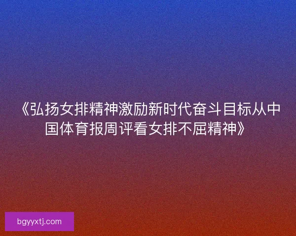《弘扬女排精神激励新时代奋斗目标从中国体育报周评看女排不屈精神》