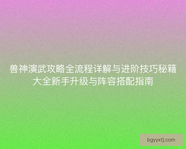 兽神演武攻略全流程详解与进阶技巧秘籍大全新手升级与阵容搭配指南