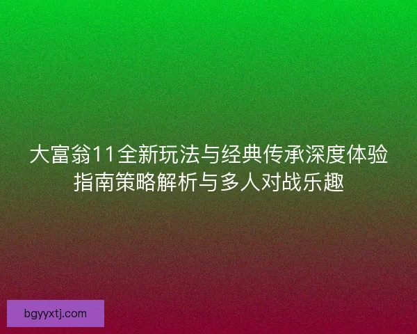 大富翁11全新玩法与经典传承深度体验指南策略解析与多人对战乐趣