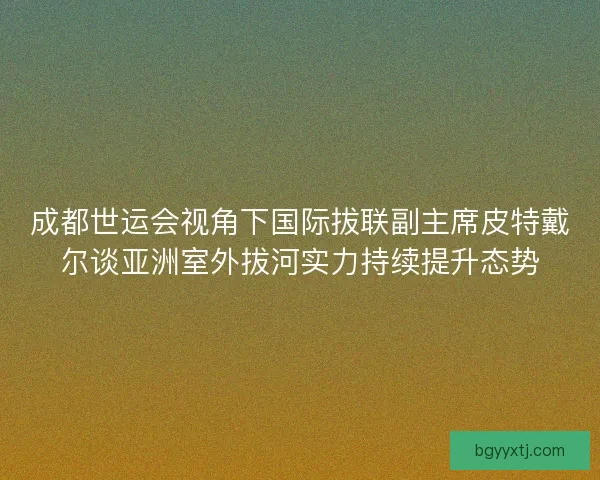 成都世运会视角下国际拔联副主席皮特戴尔谈亚洲室外拔河实力持续提升态势